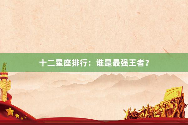 十二星座排行：谁是最强王者？