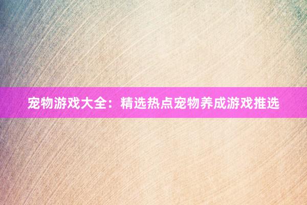 宠物游戏大全：精选热点宠物养成游戏推选