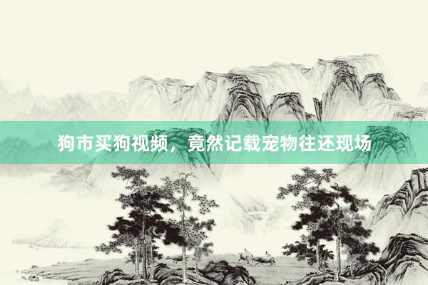 狗市买狗视频,竟然记载宠物往还现场